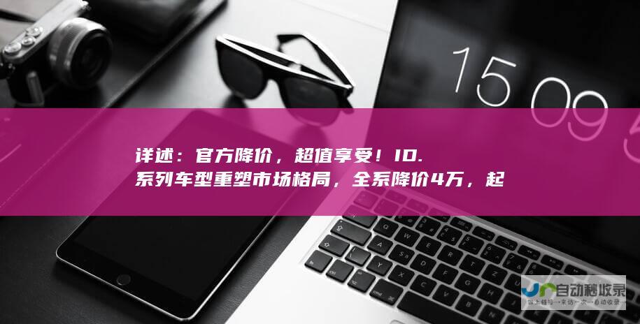 详述：官方降价，超值享受！ID.系列车型重塑市场格局，全系降价4万，起售价亲民实惠。