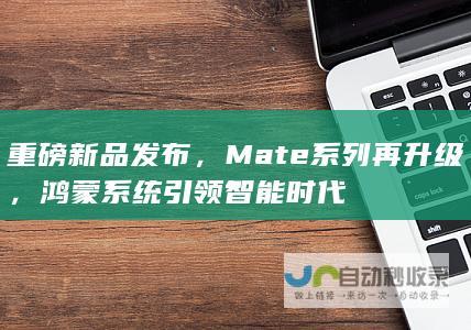 重磅新品发布，Mate系列再升级，鸿蒙系统引领智能时代