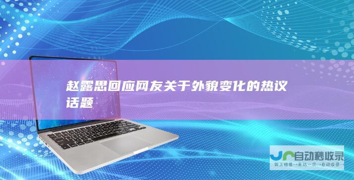 赵露思回应网友关于外貌变化的热议话题