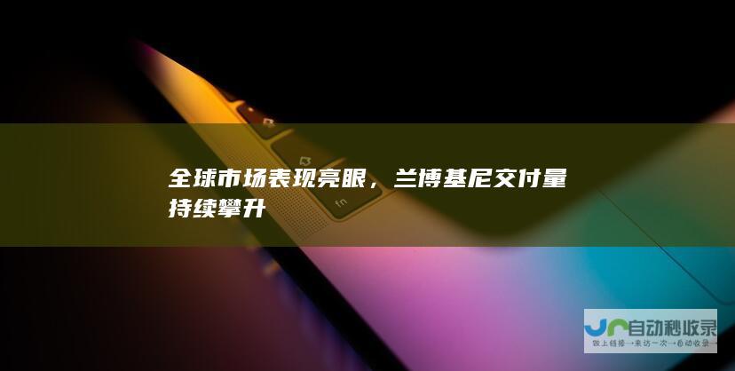 全球市场表现亮眼，兰博基尼交付量持续攀升