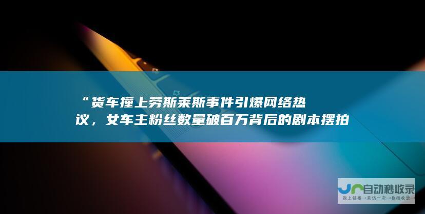 “货车撞上劳斯莱斯事件引爆网络热议，女车主粉丝数量破百万背后的剧本摆拍争议”