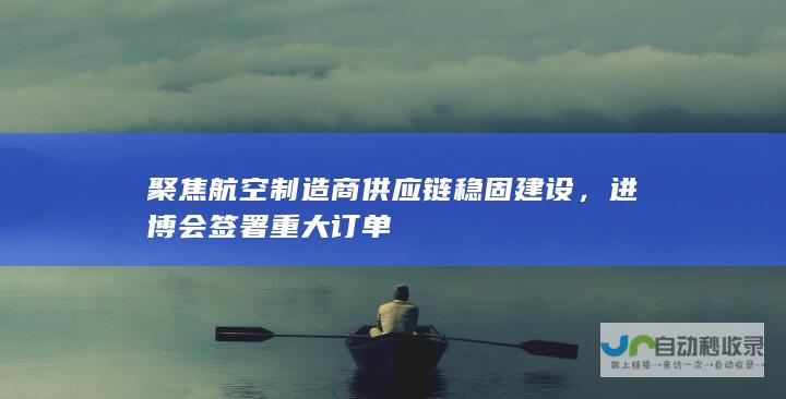 聚焦航空制造商供应链稳固建设，进博会签署重大订单