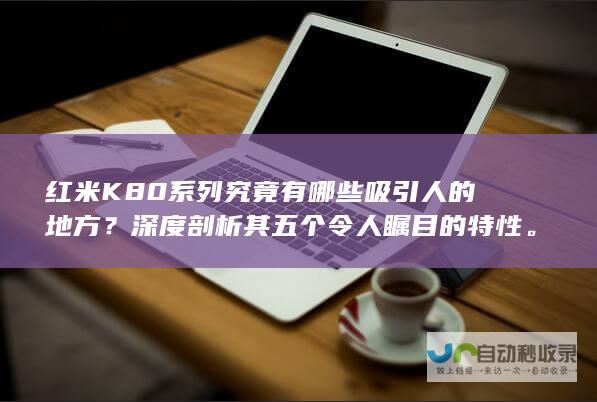 红米K80系列究竟有哪些吸引人的地方？深度剖析其五个令人瞩目的特性。