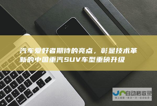 汽车爱好者期待的亮点，彰显技术革新的中国重汽SUV车型重磅升级