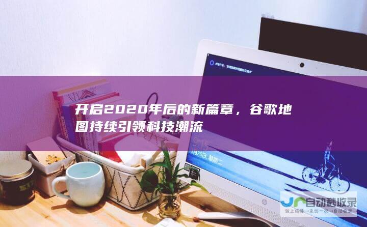 开启2020年后的新篇章，谷歌地图持续引领科技潮流