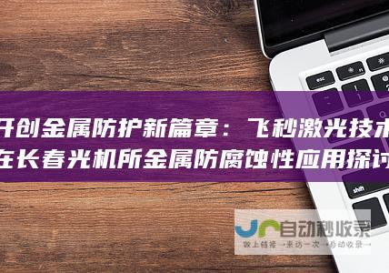 开创金属防护新篇章：飞秒激光技术在长春光机所金属防腐蚀性应用探讨