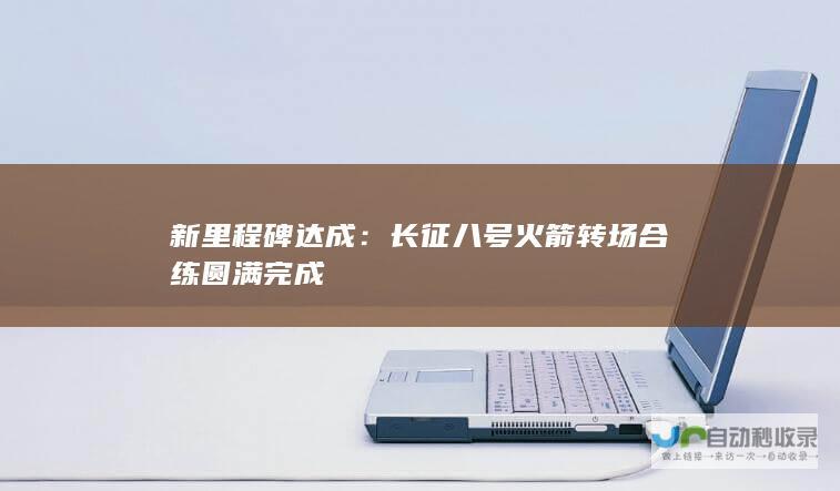 新里程碑达成：长征八号火箭转场合练圆满完成