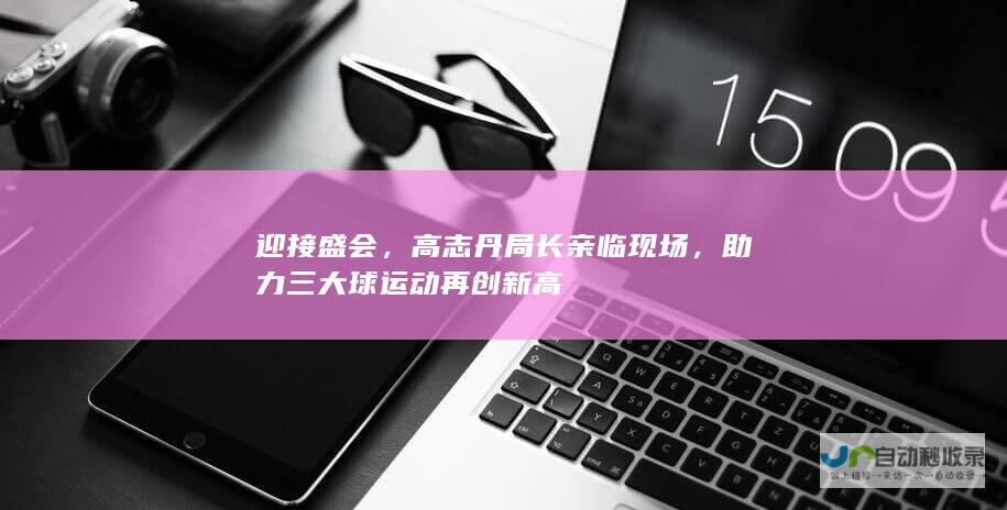 迎接盛会，高志丹局长亲临现场，助力三大球运动再创新高