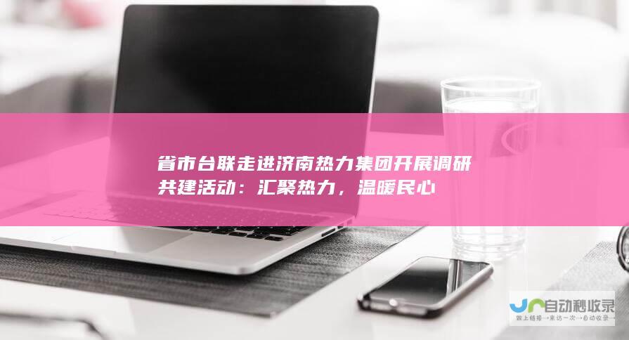 省市台联走进济南热力集团开展调研共建活动：汇聚热力，温暖民心