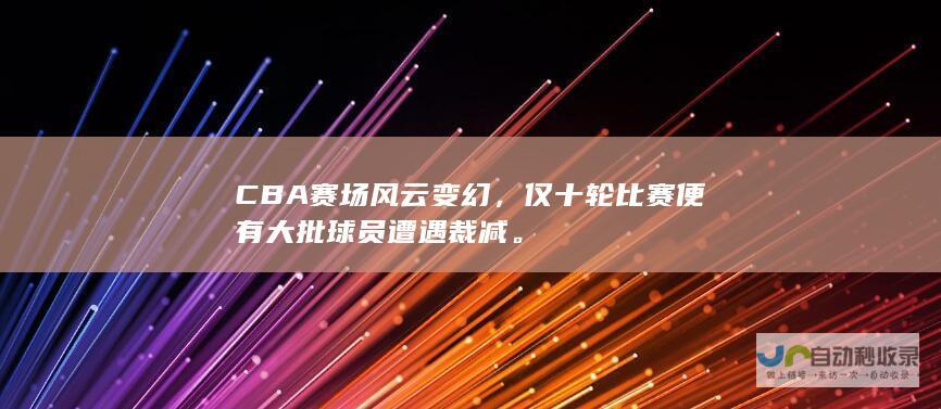 CBA赛场风云变幻，仅十轮比赛便有大批球员遭遇裁减。