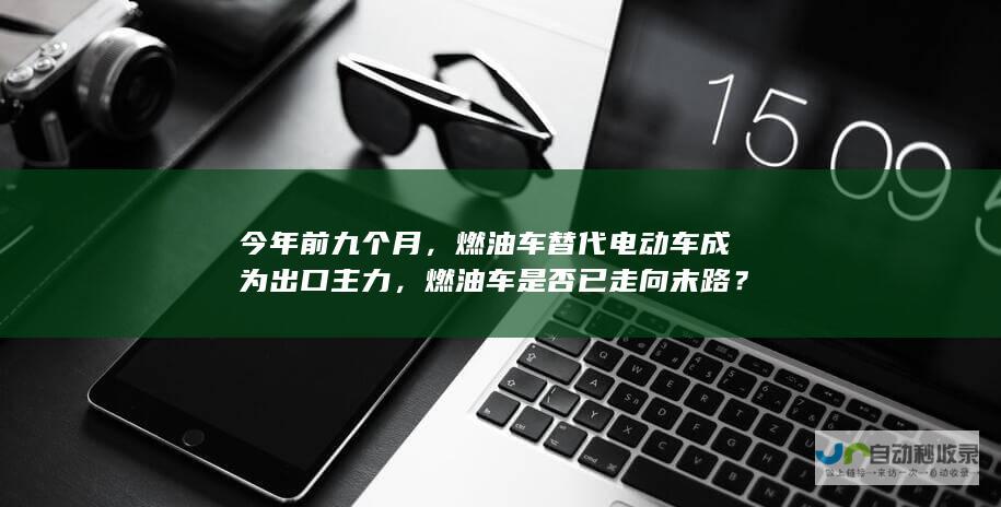 今年前九个月，燃油车替代电动车成为出口主力，燃油车是否已走向末路？