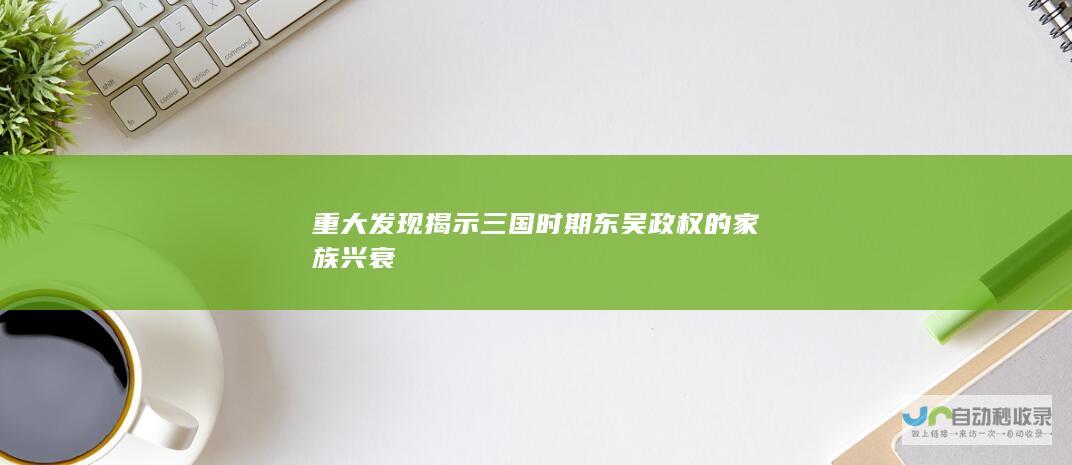 重大发现揭示三国时期东吴政权的家族兴衰