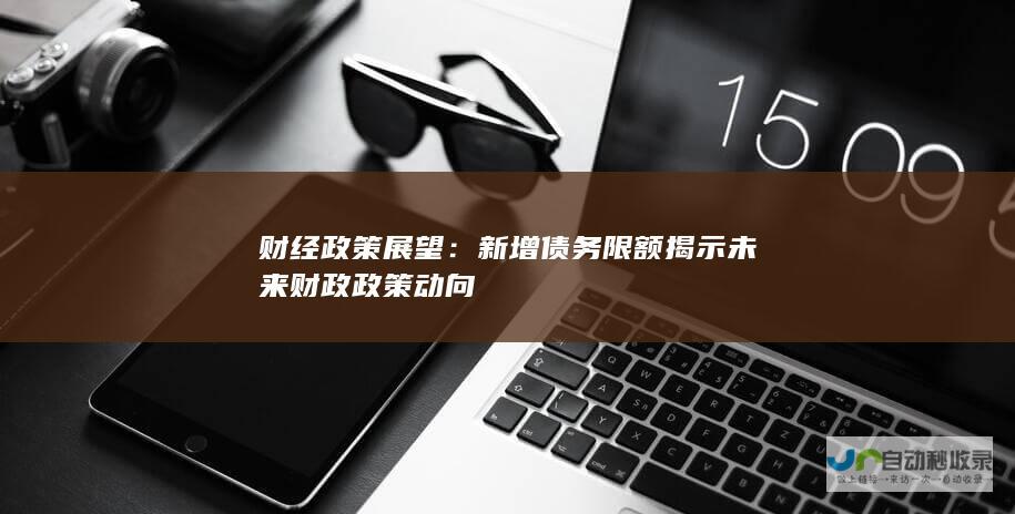 财经政策展望：新增债务限额揭示未来财政政策动向