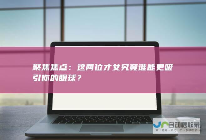 聚焦焦点：这两位才女究竟谁能更吸引你的眼球？