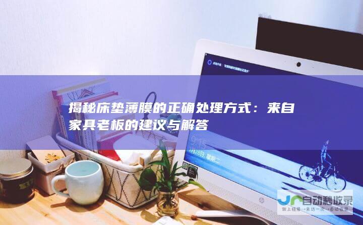 揭秘床垫薄膜的正确处理方式：来自家具老板的建议与解答