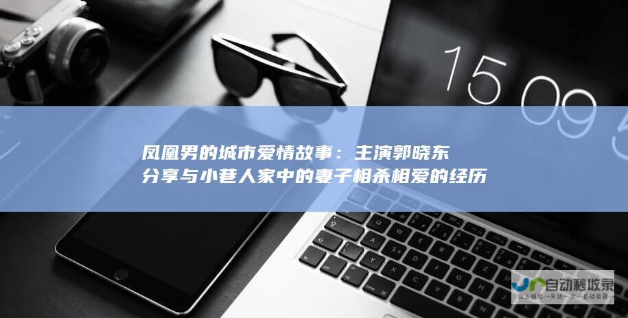 凤凰男的城市爱情故事：主演郭晓东分享与小巷人家中的妻子相杀相爱的经历