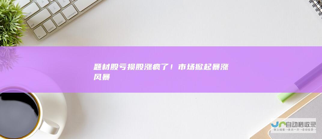 题材股亏损股涨疯了！市场掀起暴涨风暴