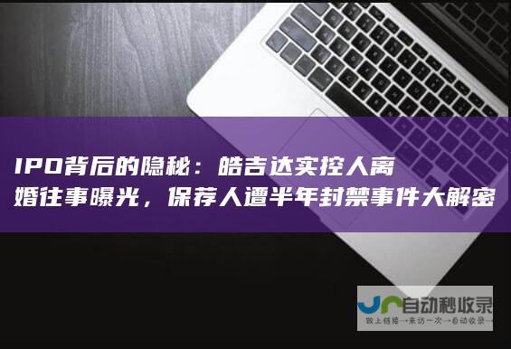 IPO背后的隐秘：皓吉达实控人离婚往事曝光，保荐人遭半年封禁事件大解密