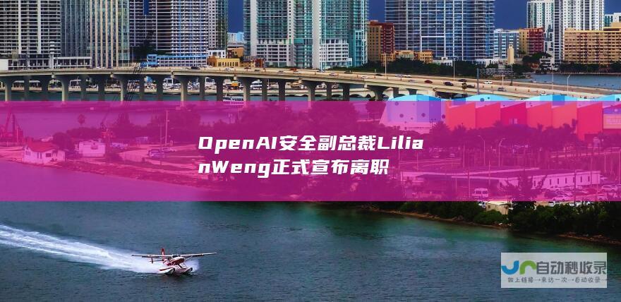 OpenAI安全副总裁Lilian Weng正式宣布离职