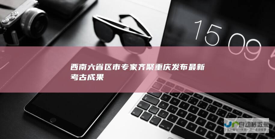 西南六省区市专家齐聚重庆发布最新考古成果