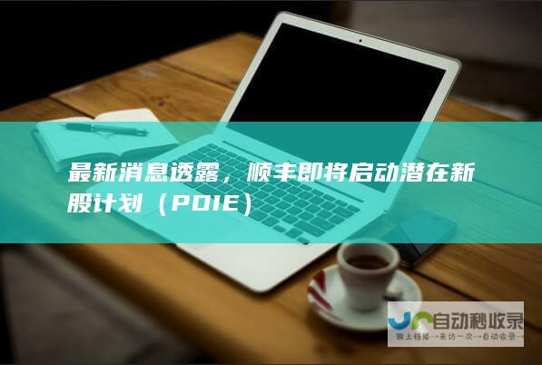 最新消息透露，顺丰即将启动潜在新股计划（PDIE）