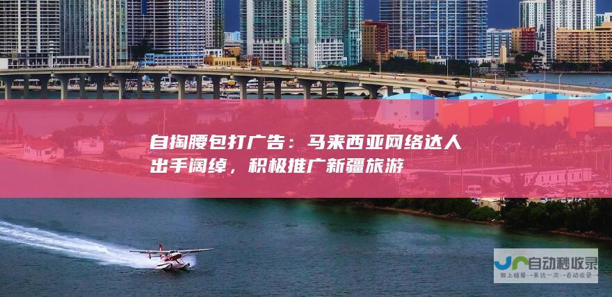 自掏腰包打广告：马来西亚网络达人出手阔绰，积极推广新疆旅游