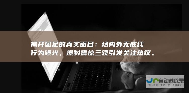 揭开国足的真实面目：场内外无底线行为曝光，爆料震惊三观引发关注热议。