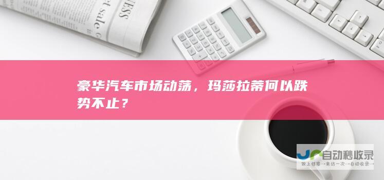 豪华汽车市场动荡，玛莎拉蒂何以跌势不止？