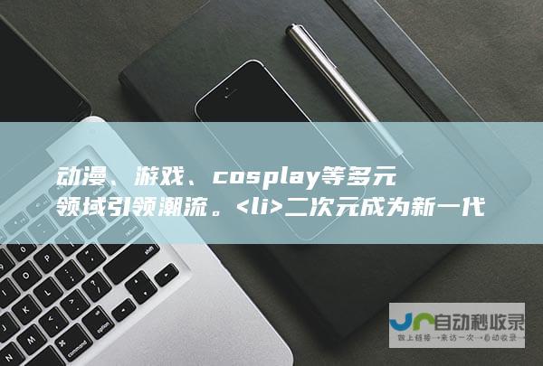 动漫、游戏、cosplay等多元领域引领潮流。<li> 二次元成为新一代年轻人的心头好。