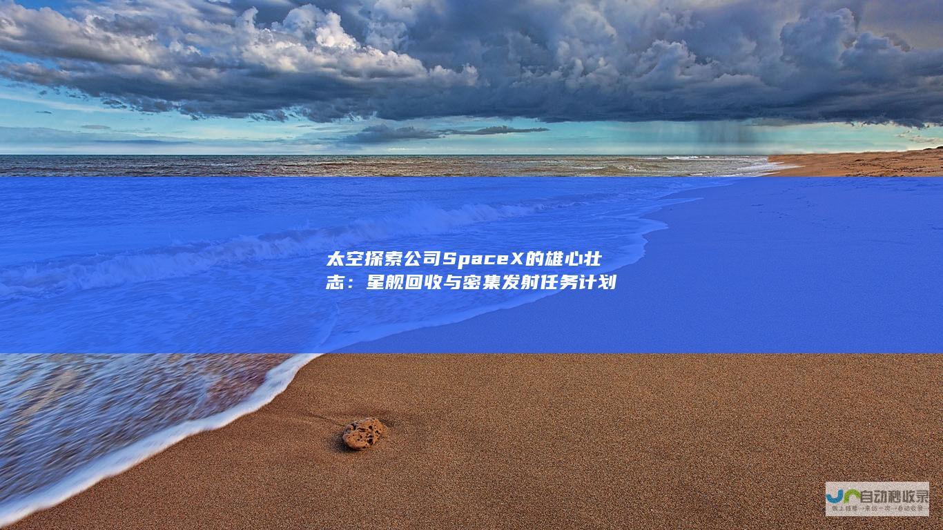 太空探索公司SpaceX的雄心壮志：星舰回收与密集发射任务计划