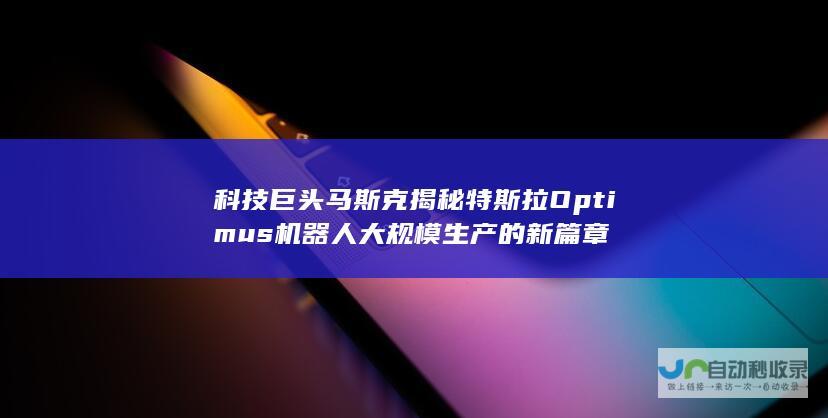 科技巨头马斯克揭秘特斯拉Optimus机器人大规模生产的新篇章