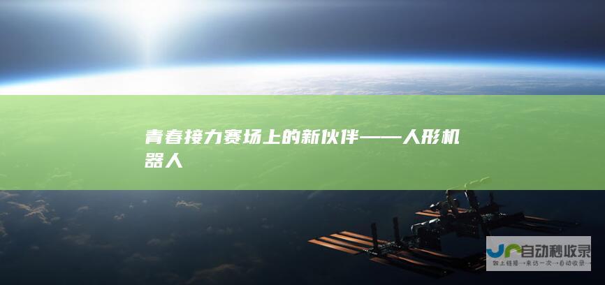 青春接力赛场上的新伙伴——人形机器人