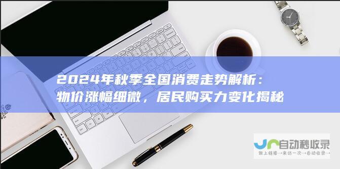 2024年秋季全国消费走势解析：物价涨幅细微，居民购买力变化揭秘