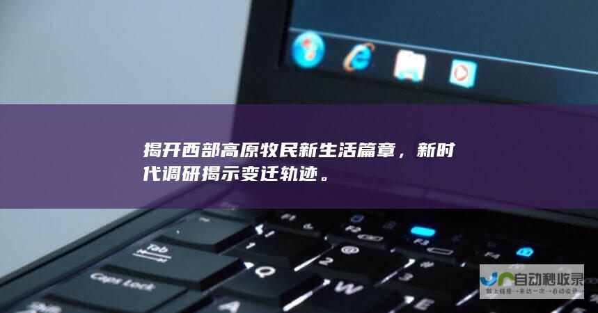 揭开西部高原牧民新生活篇章，新时代调研揭示变迁轨迹。