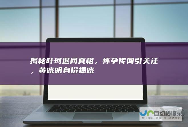 揭秘叶珂退网真相，怀孕传闻引关注，黄晓明身份揭晓