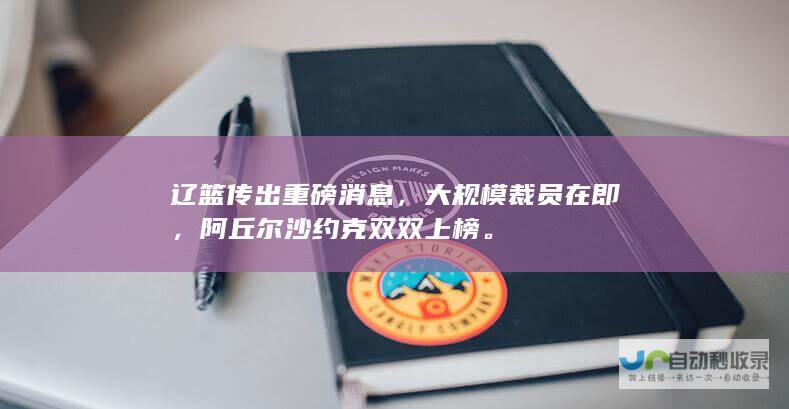 辽篮传出重磅消息，大规模裁员在即，阿丘尔沙约克双双上榜。