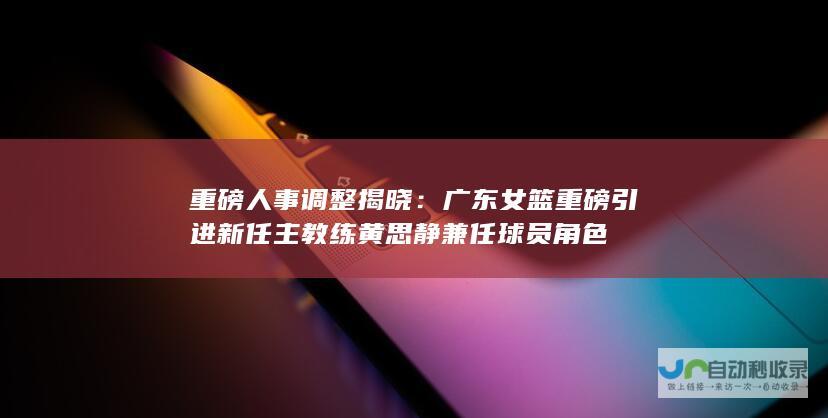 重磅人事调整揭晓：广东女篮重磅引进新任主教练黄思静兼任球员角色