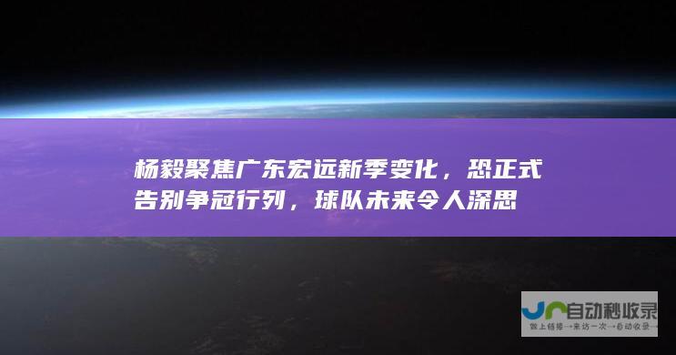 杨毅聚焦广东宏远新季变化，恐正式告别争冠行列，球队未来令人深思