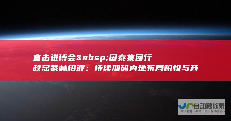 直击进博会 国泰集团行政总裁林绍波：持续加码内地布局 积极与商飞建立联系