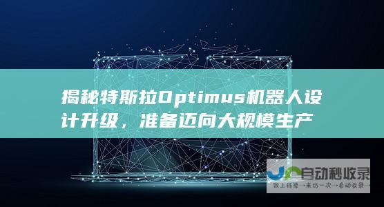 揭秘特斯拉Optimus机器人设计升级，准备迈向大规模生产