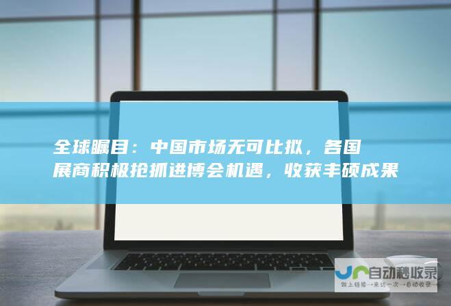 全球瞩目：中国市场无可比拟，各国展商积极抢抓进博会机遇，收获丰硕成果