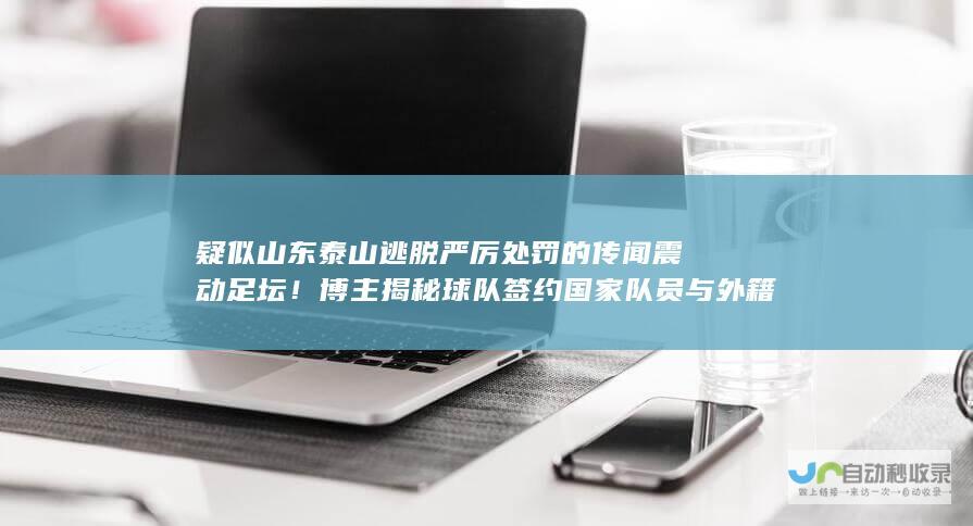 疑似山东泰山逃脱严厉处罚的传闻震动足坛！博主揭秘球队签约国家队员与外籍球员背后是否涉及不当干预？