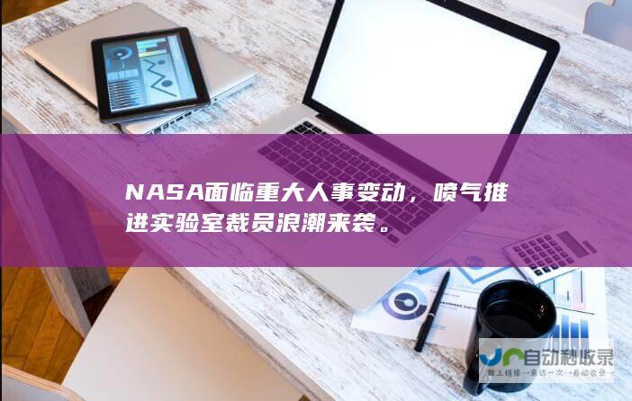 NASA面临重大人事变动，喷气推进实验室裁员浪潮来袭。