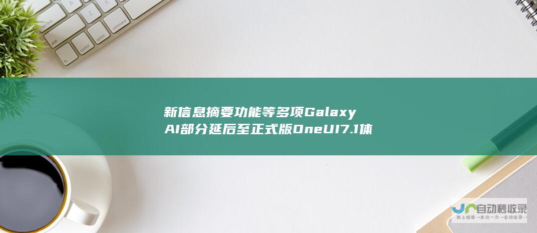 新信息摘要功能等多项GalaxyAI部分延后至正式版One UI 7.1体验革新之路揭晓！