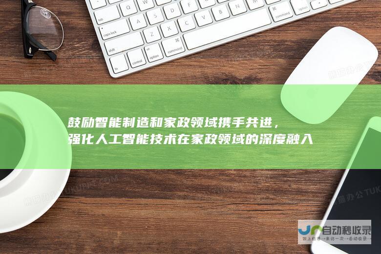 鼓励智能制造和家政领域携手共进，强化人工智能技术在家政领域的深度融入