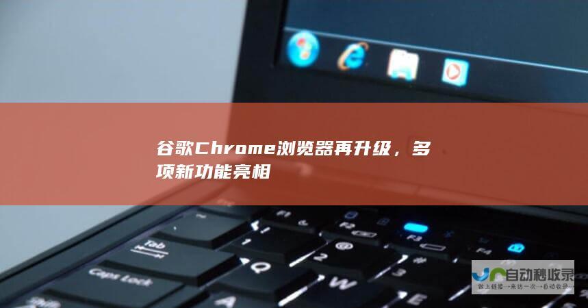 谷歌Chrome浏览器再升级，多项新功能亮相