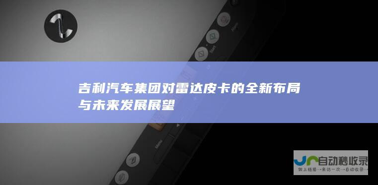 吉利汽车集团对雷达皮卡的全新布局与未来发展展望