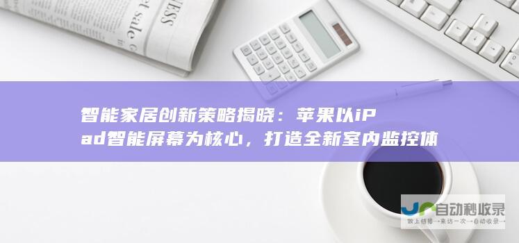 智能家居创新策略揭晓：苹果以iPad智能屏幕为核心，打造全新室内监控体验