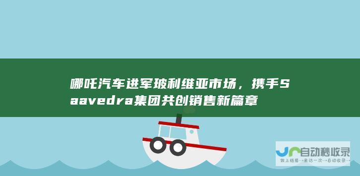 哪吒汽车进军玻利维亚市场，携手Saavedra集团共创销售新篇章