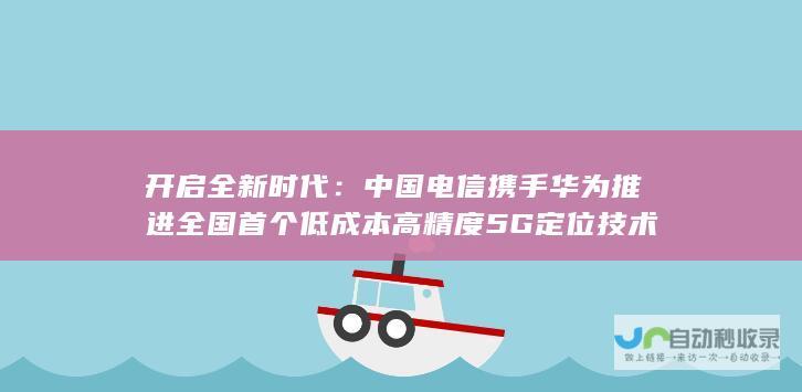 开启全新时代：中国电信携手华为推进全国首个低成本高精度5G定位技术